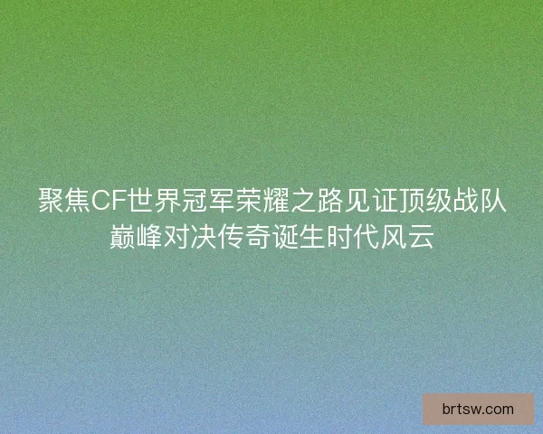 聚焦CF世界冠军荣耀之路见证顶级战队巅峰对决传奇诞生时代风云