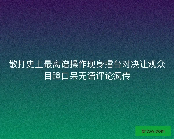 散打史上最离谱操作现身擂台对决让观众目瞪口呆无语评论疯传