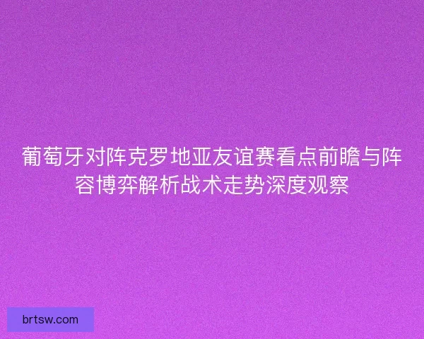 葡萄牙对阵克罗地亚友谊赛看点前瞻与阵容博弈解析战术走势深度观察
