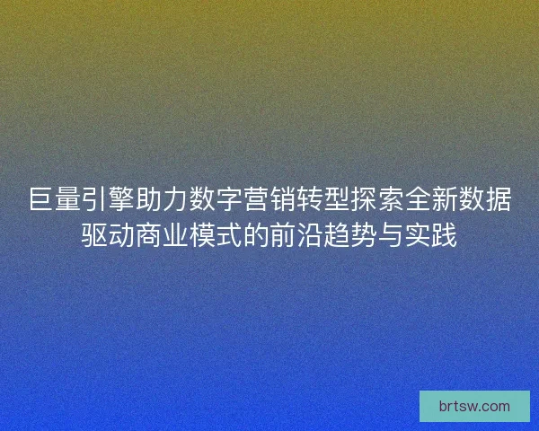 巨量引擎助力数字营销转型探索全新数据驱动商业模式的前沿趋势与实践