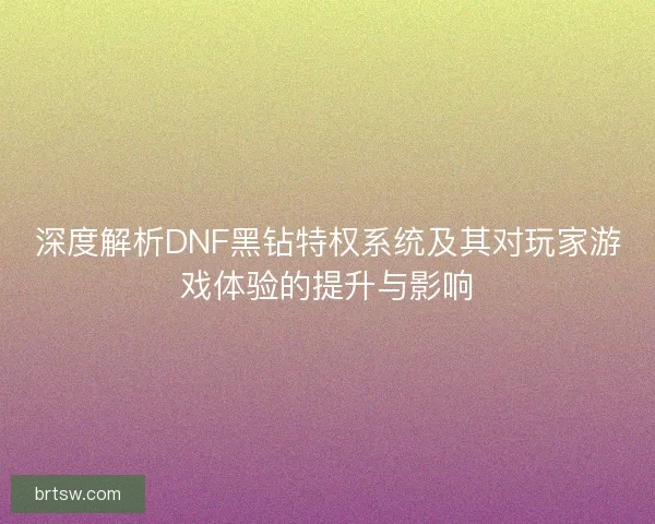 深度解析DNF黑钻特权系统及其对玩家游戏体验的提升与影响