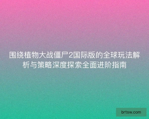 围绕植物大战僵尸2国际版的全球玩法解析与策略深度探索全面进阶指南