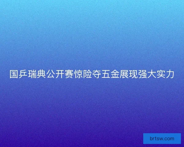国乒瑞典公开赛惊险夺五金展现强大实力 国乒瑞典公开赛惊险夺五金展现强大实力
