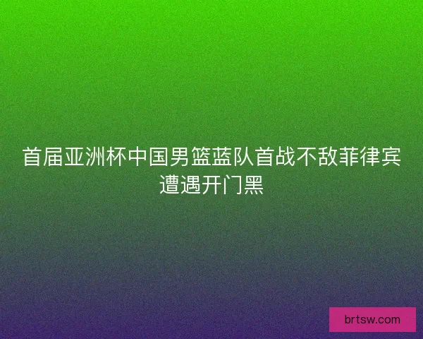 首届亚洲杯中国男篮蓝队首战不敌菲律宾遭遇开门黑
