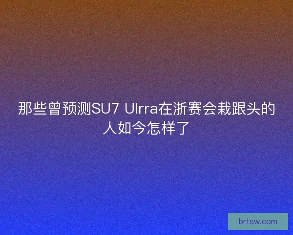 那些曾预测SU7 Ulrra在浙赛会栽跟头的人如今怎样了