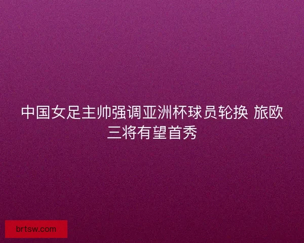 中国女足主帅强调亚洲杯球员轮换 旅欧三将有望首秀