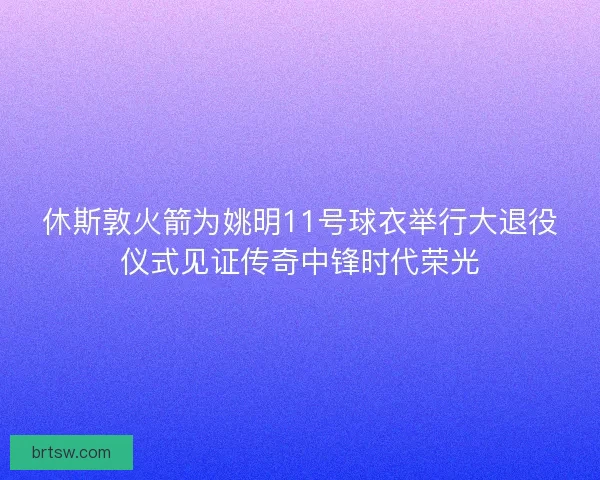 休斯敦火箭为姚明11号球衣举行大退役仪式见证传奇中锋时代荣光