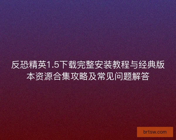 反恐精英1.5下载完整安装教程与经典版本资源合集攻略及常见问题解答