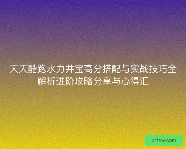 天天酷跑水力井宝高分搭配与实战技巧全解析进阶攻略分享与心得汇