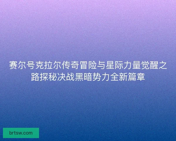 赛尔号克拉尔传奇冒险与星际力量觉醒之路探秘决战黑暗势力全新篇章