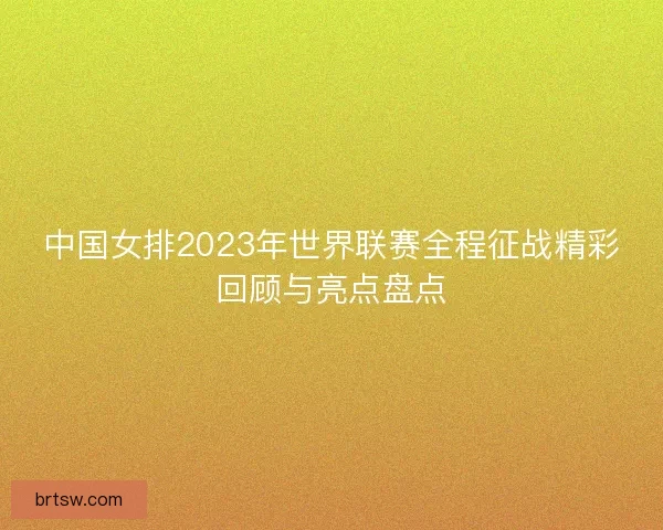 中国女排2023年世界联赛全程征战精彩回顾与亮点盘点