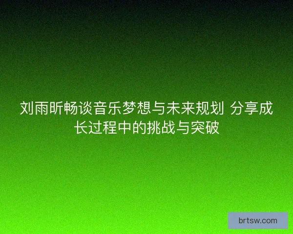刘雨昕畅谈音乐梦想与未来规划 分享成长过程中的挑战与突破