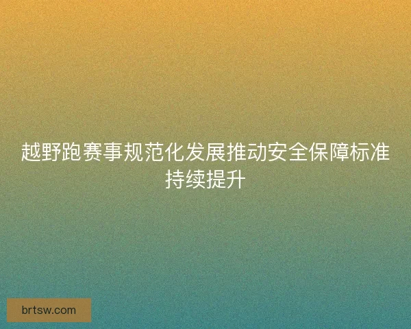 越野跑赛事规范化发展推动安全保障标准持续提升
