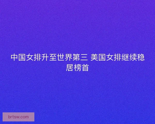 中国女排升至世界第三 美国女排继续稳居榜首