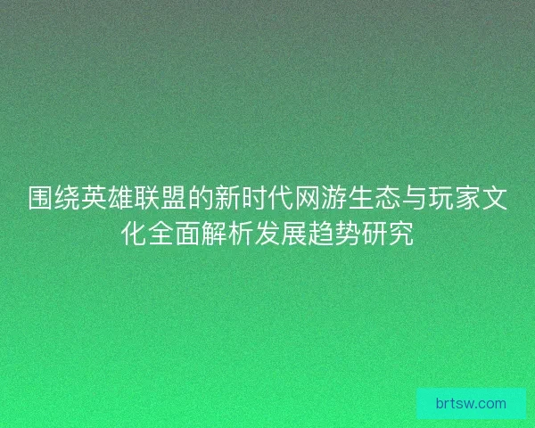 围绕英雄联盟的新时代网游生态与玩家文化全面解析发展趋势研究
