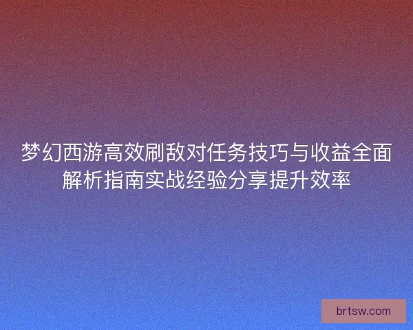 梦幻西游高效刷敌对任务技巧与收益全面解析指南实战经验分享提升效率