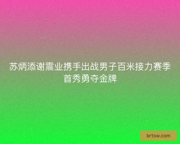 苏炳添谢震业携手出战男子百米接力赛季首秀勇夺金牌