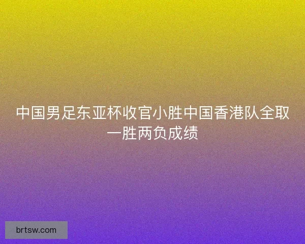 中国男足东亚杯收官小胜中国香港队全取一胜两负成绩