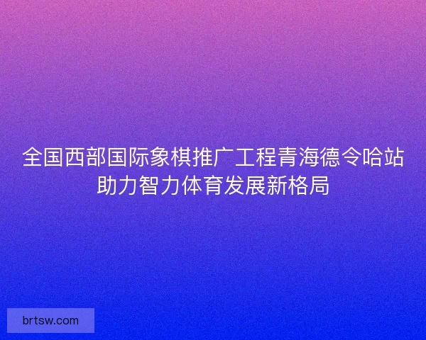 全国西部国际象棋推广工程青海德令哈站助力智力体育发展新格局