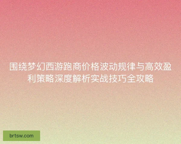围绕梦幻西游跑商价格波动规律与高效盈利策略深度解析实战技巧全攻略