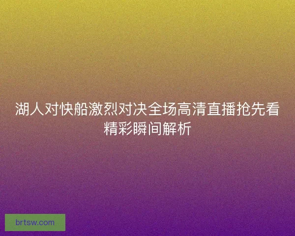 湖人对快船激烈对决全场高清直播抢先看精彩瞬间解析 湖人对快船激烈对决全场高清直播抢先看精彩瞬间解析