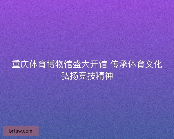 重庆体育博物馆盛大开馆 传承体育文化弘扬竞技精神 重庆体育博物馆盛大开馆 传承体育文化弘扬竞技精神
