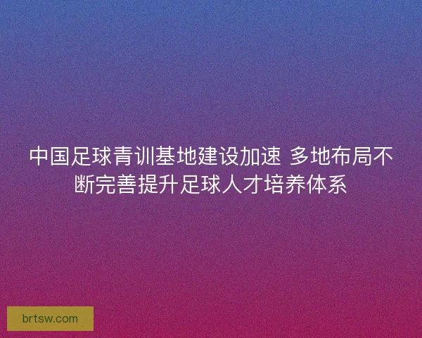 中国足球青训基地建设加速 多地布局不断完善提升足球人才培养体系