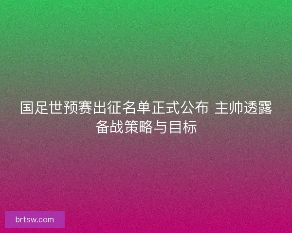 国足世预赛出征名单正式公布 主帅透露备战策略与目标