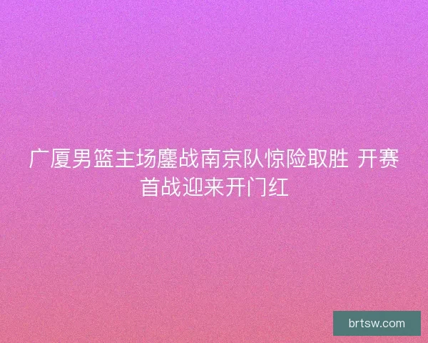 广厦男篮主场鏖战南京队惊险取胜 开赛首战迎来开门红 广厦男篮主场鏖战南京队惊险取胜 开赛首战迎来开门红