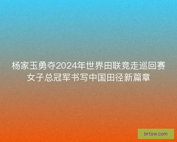 杨家玉勇夺2024年世界田联竞走巡回赛女子总冠军书写中国田径新篇章