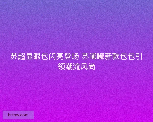 苏超显眼包闪亮登场 苏嘟嘟新款包包引领潮流风尚