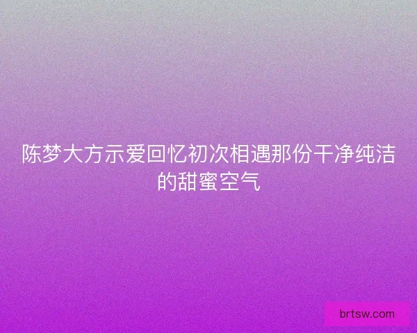 陈梦大方示爱回忆初次相遇那份干净纯洁的甜蜜空气