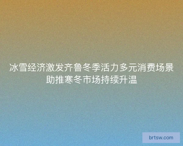 冰雪经济激发齐鲁冬季活力多元消费场景助推寒冬市场持续升温