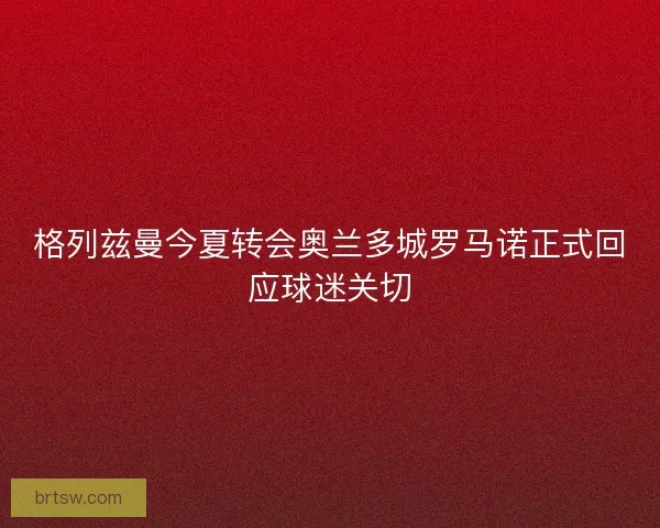 格列兹曼今夏转会奥兰多城罗马诺正式回应球迷关切