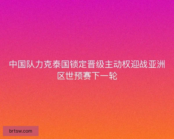中国队力克泰国锁定晋级主动权迎战亚洲区世预赛下一轮