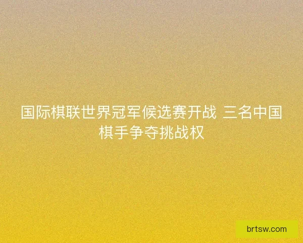 国际棋联世界冠军候选赛开战 三名中国棋手争夺挑战权
