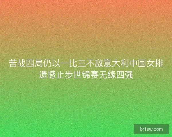 苦战四局仍以一比三不敌意大利中国女排遗憾止步世锦赛无缘四强