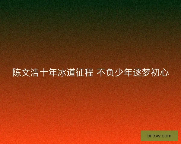 陈文浩十年冰道征程 不负少年逐梦初心