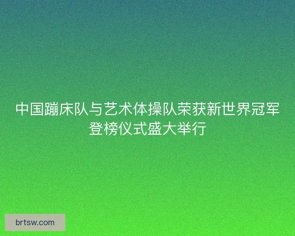 中国蹦床队与艺术体操队荣获新世界冠军登榜仪式盛大举行